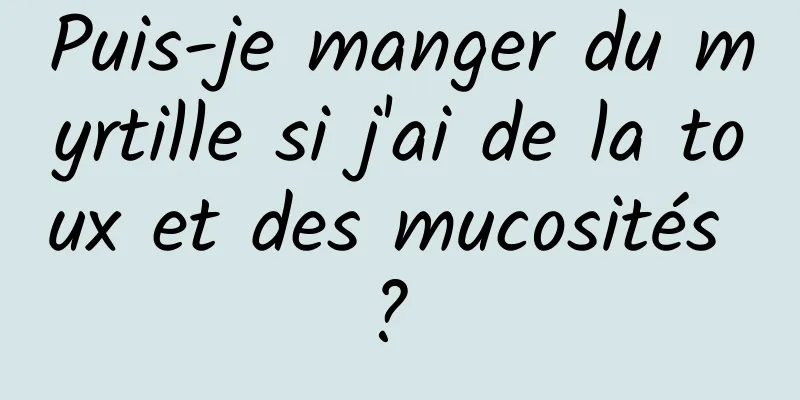 Puis-je manger du myrtille si j'ai de la toux et des mucosités ? 