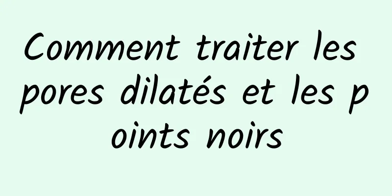 Comment traiter les pores dilatés et les points noirs