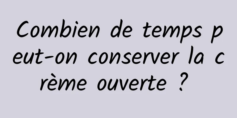 Combien de temps peut-on conserver la crème ouverte ? 