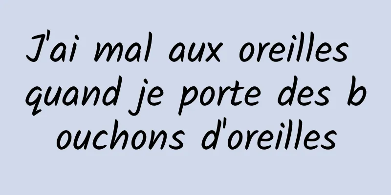 J'ai mal aux oreilles quand je porte des bouchons d'oreilles