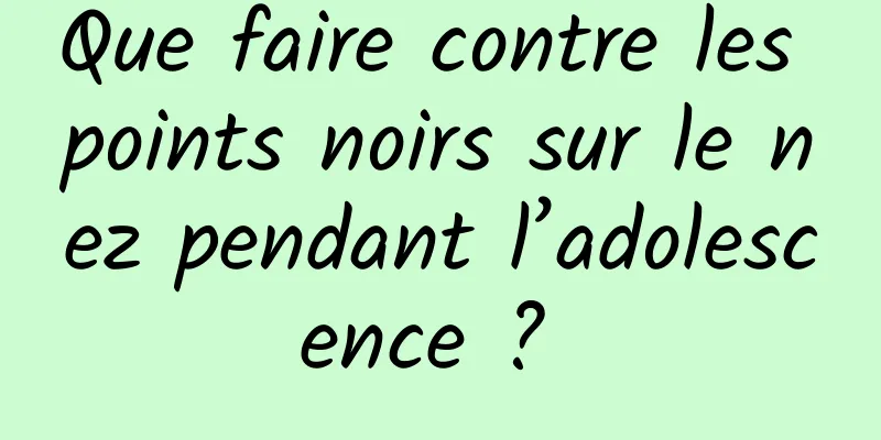 Que faire contre les points noirs sur le nez pendant l’adolescence ? 