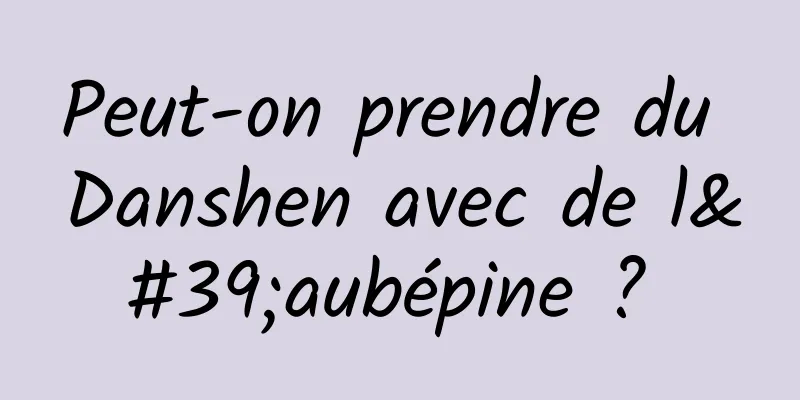 Peut-on prendre du Danshen avec de l'aubépine ? 