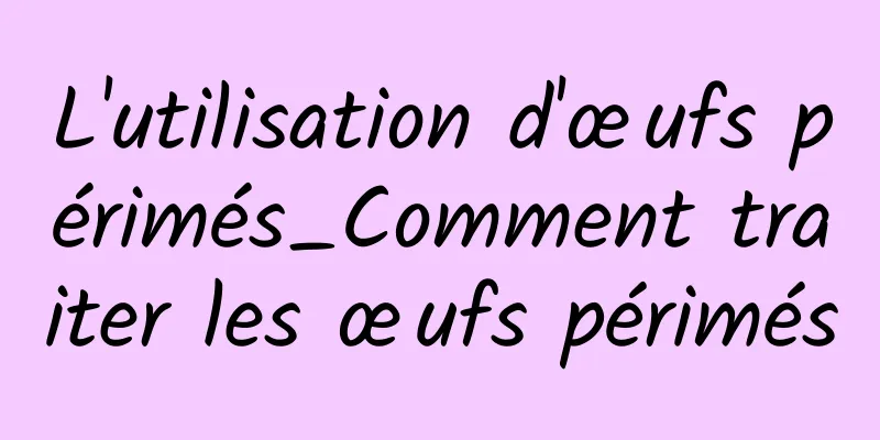 L'utilisation d'œufs périmés_Comment traiter les œufs périmés