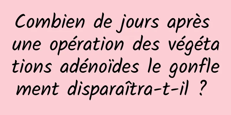 Combien de jours après une opération des végétations adénoïdes le gonflement disparaîtra-t-il ? 