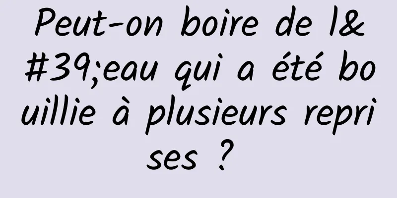 Peut-on boire de l'eau qui a été bouillie à plusieurs reprises ? 