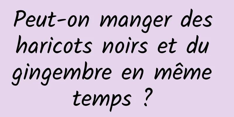 Peut-on manger des haricots noirs et du gingembre en même temps ? 