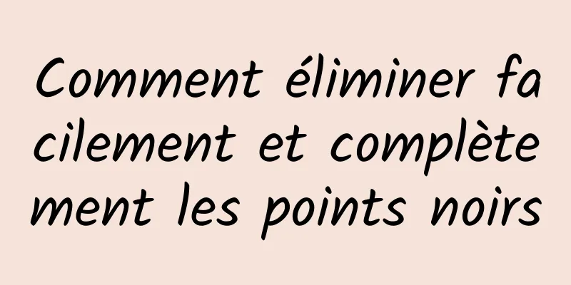 Comment éliminer facilement et complètement les points noirs