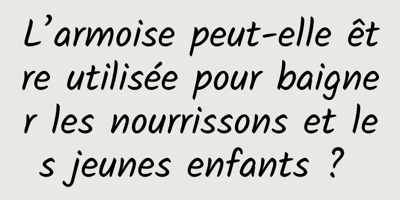 L’armoise peut-elle être utilisée pour baigner les nourrissons et les jeunes enfants ? 