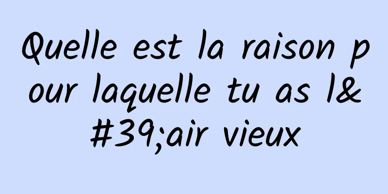 Quelle est la raison pour laquelle tu as l'air vieux