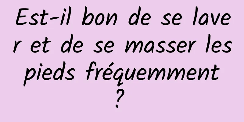 Est-il bon de se laver et de se masser les pieds fréquemment ? 