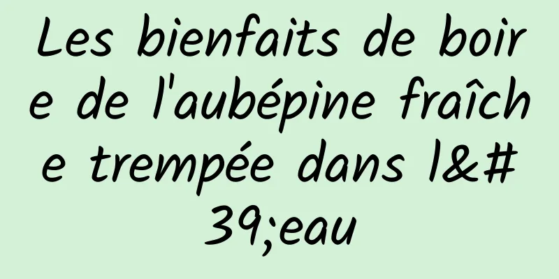 Les bienfaits de boire de l'aubépine fraîche trempée dans l'eau