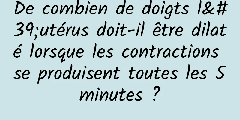 De combien de doigts l'utérus doit-il être dilaté lorsque les contractions se produisent toutes les 5 minutes ? 