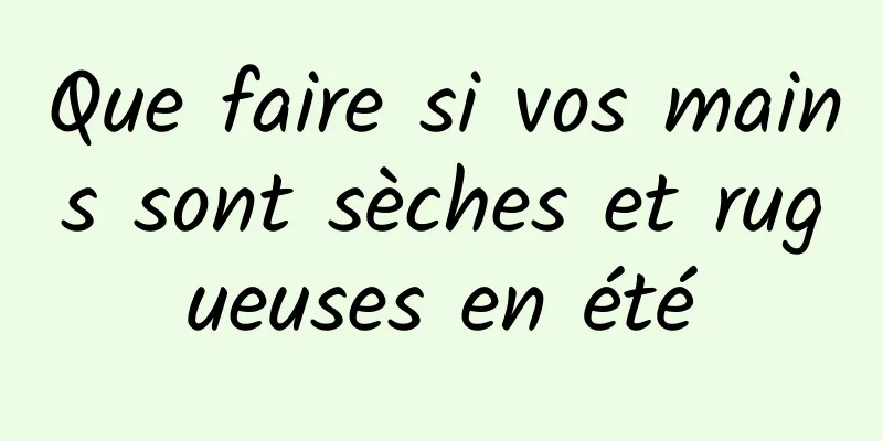 Que faire si vos mains sont sèches et rugueuses en été