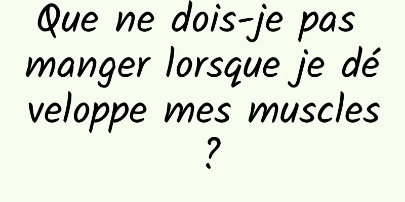 Que ne dois-je pas manger lorsque je développe mes muscles ?