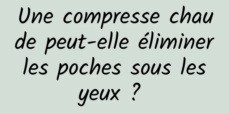 Une compresse chaude peut-elle éliminer les poches sous les yeux ? 