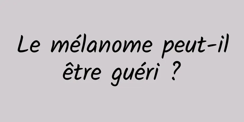 Le mélanome peut-il être guéri ? 