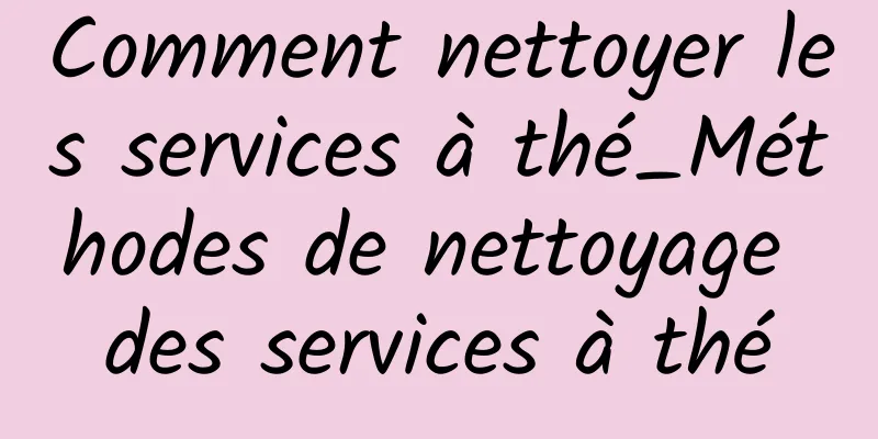 Comment nettoyer les services à thé_Méthodes de nettoyage des services à thé