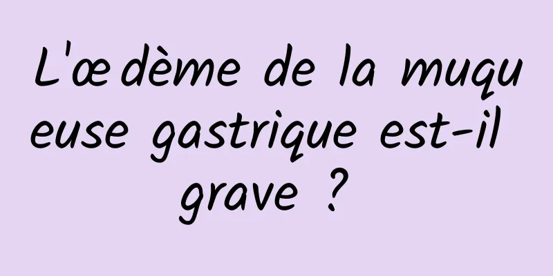 L'œdème de la muqueuse gastrique est-il grave ? 