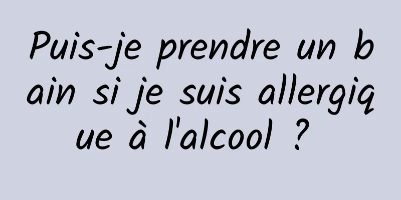 Puis-je prendre un bain si je suis allergique à l'alcool ? 