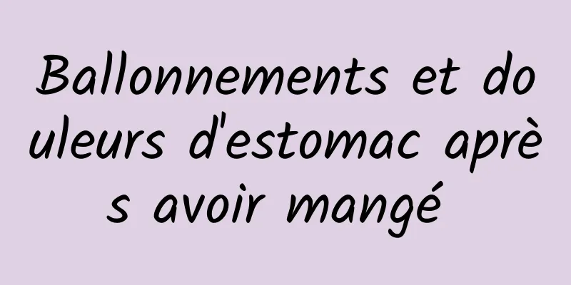 Ballonnements et douleurs d'estomac après avoir mangé 