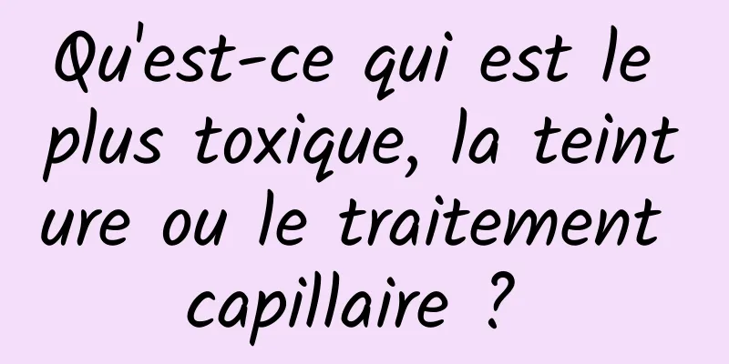 Qu'est-ce qui est le plus toxique, la teinture ou le traitement capillaire ? 