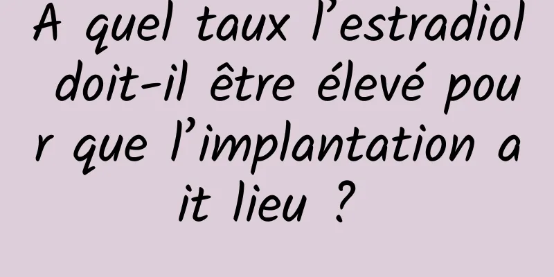 À quel taux l’estradiol doit-il être élevé pour que l’implantation ait lieu ? 