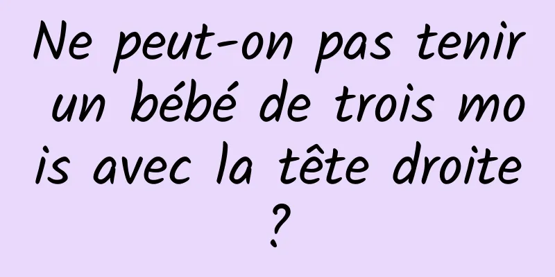 Ne peut-on pas tenir un bébé de trois mois avec la tête droite ? 