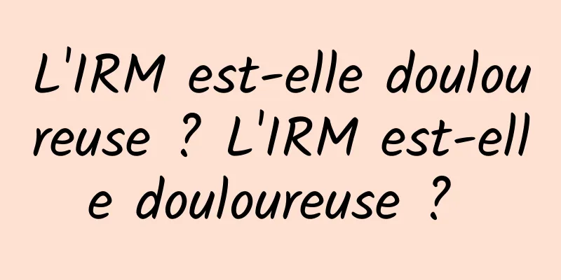 L'IRM est-elle douloureuse ? L'IRM est-elle douloureuse ? 