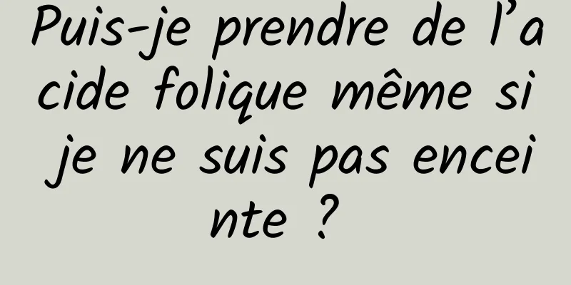 Puis-je prendre de l’acide folique même si je ne suis pas enceinte ? 