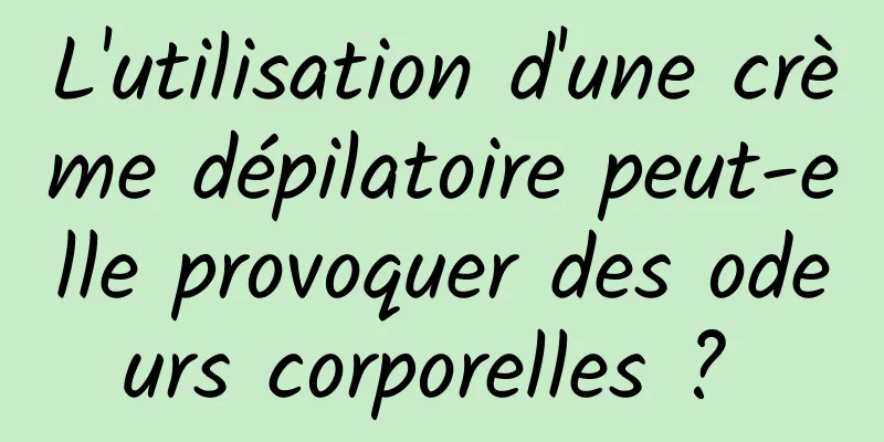 L'utilisation d'une crème dépilatoire peut-elle provoquer des odeurs corporelles ? 