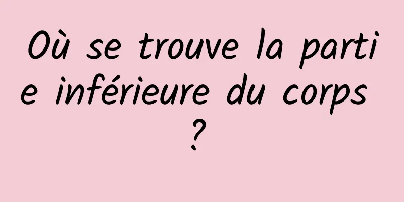 Où se trouve la partie inférieure du corps ? 