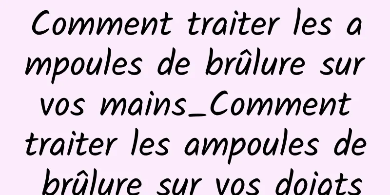 Comment traiter les ampoules de brûlure sur vos mains_Comment traiter les ampoules de brûlure sur vos doigts