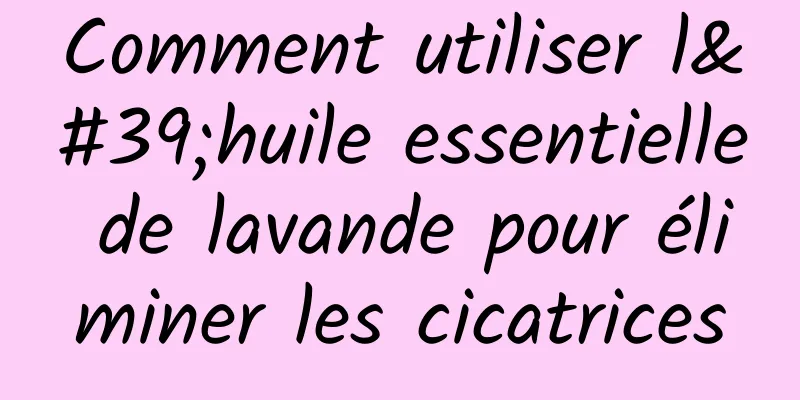 Comment utiliser l'huile essentielle de lavande pour éliminer les cicatrices