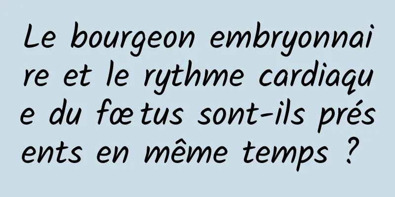 Le bourgeon embryonnaire et le rythme cardiaque du fœtus sont-ils présents en même temps ? 