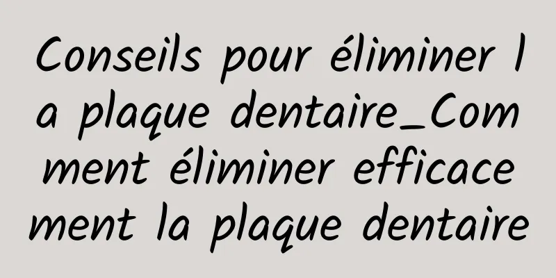 Conseils pour éliminer la plaque dentaire_Comment éliminer efficacement la plaque dentaire