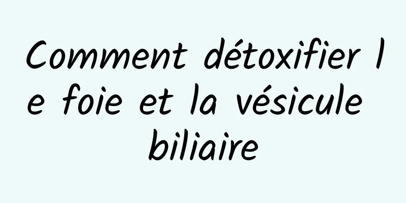 Comment détoxifier le foie et la vésicule biliaire