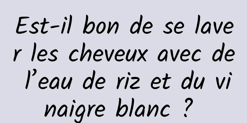 Est-il bon de se laver les cheveux avec de l’eau de riz et du vinaigre blanc ? 