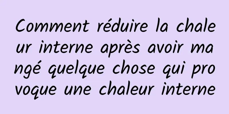 Comment réduire la chaleur interne après avoir mangé quelque chose qui provoque une chaleur interne