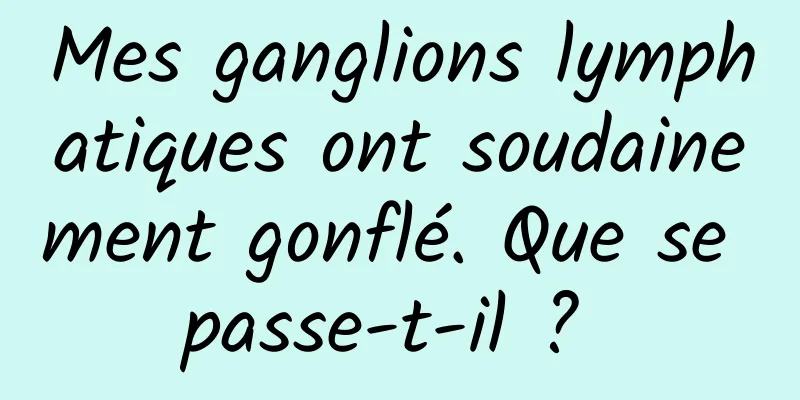 Mes ganglions lymphatiques ont soudainement gonflé. Que se passe-t-il ? 