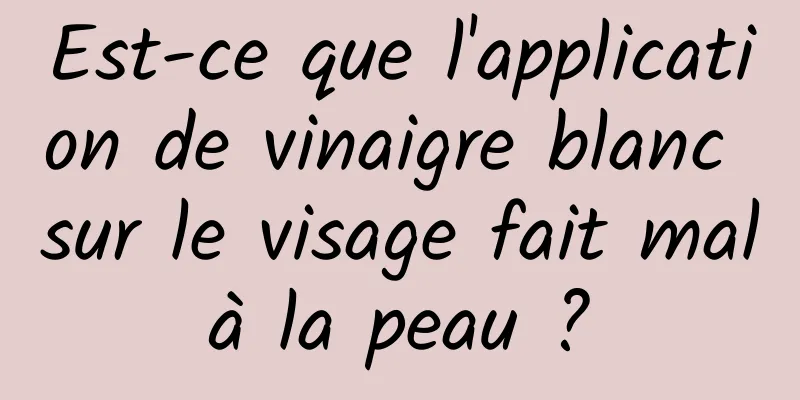 Est-ce que l'application de vinaigre blanc sur le visage fait mal à la peau ? 