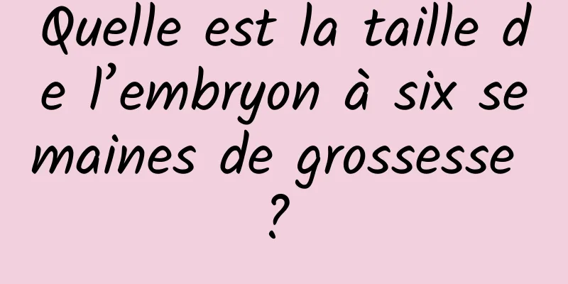 Quelle est la taille de l’embryon à six semaines de grossesse ? 