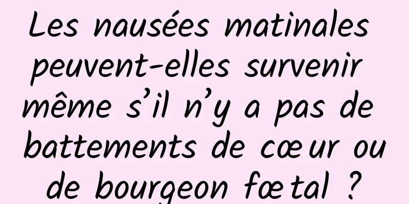 Les nausées matinales peuvent-elles survenir même s’il n’y a pas de battements de cœur ou de bourgeon fœtal ? 