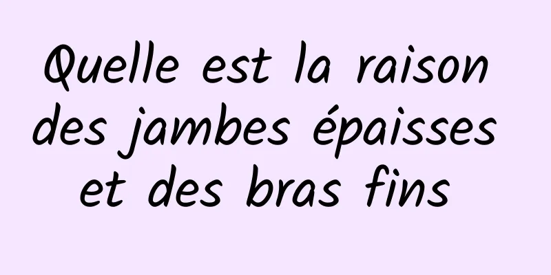 Quelle est la raison des jambes épaisses et des bras fins 