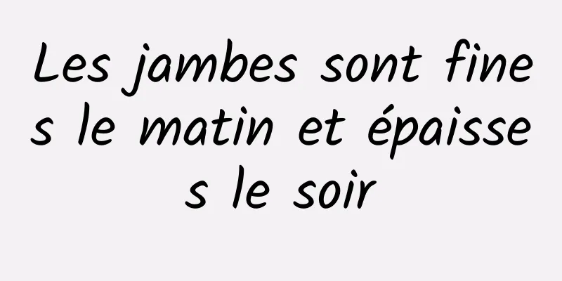 Les jambes sont fines le matin et épaisses le soir