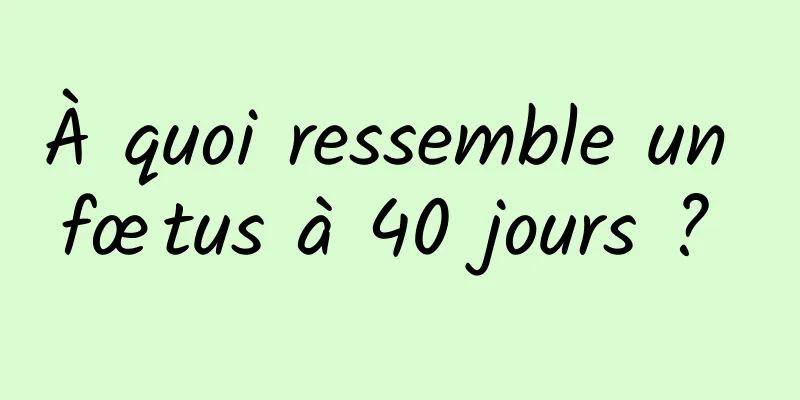 À quoi ressemble un fœtus à 40 jours ? 