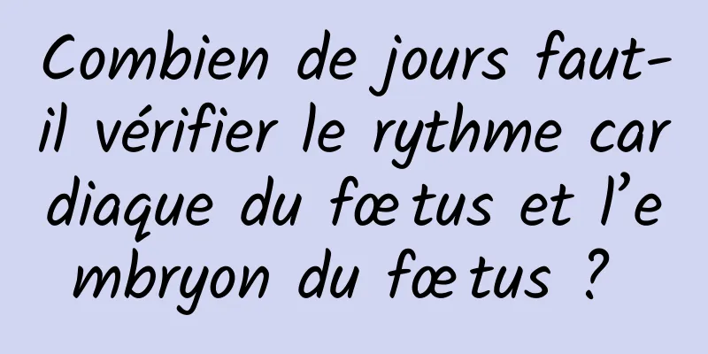 Combien de jours faut-il vérifier le rythme cardiaque du fœtus et l’embryon du fœtus ? 