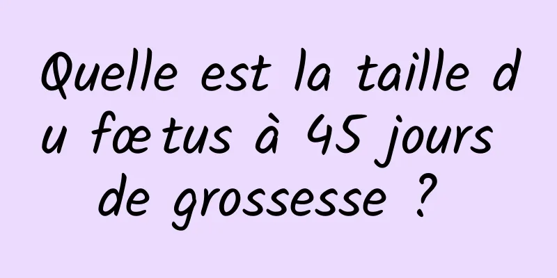 Quelle est la taille du fœtus à 45 jours de grossesse ? 