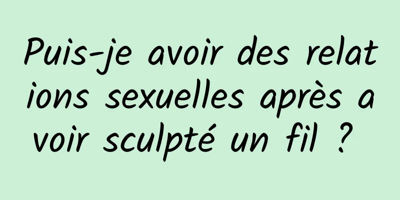 Puis-je avoir des relations sexuelles après avoir sculpté un fil ? 