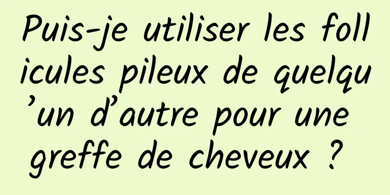 Puis-je utiliser les follicules pileux de quelqu’un d’autre pour une greffe de cheveux ? 