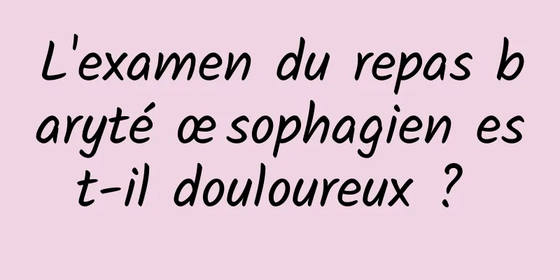 L'examen du repas baryté œsophagien est-il douloureux ? 